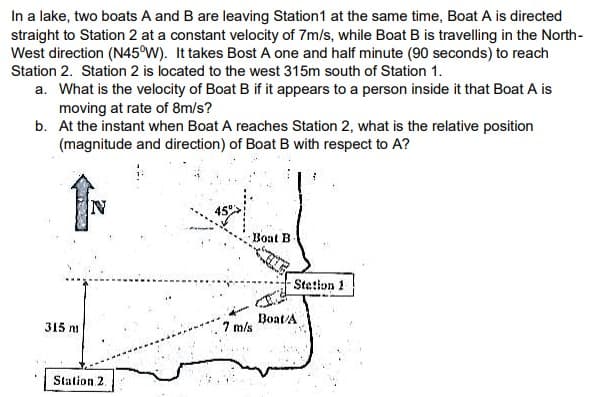 In a lake, two boats A and B are leaving Station1 at the same time, Boat A is directed
straight to Station 2 at a constant velocity of 7m/s, while Boat B is travelling in the North-
West direction (N45°W). It takes Bost A one and half minute (90 seconds) to reach
Station 2. Station 2 is located to the west 315m south of Station 1.
a. What is the velocity of Boat B if it appears to a person inside it that Boat A is
moving at rate of 8m/s?
b. At the instant when Boat A reaches Station 2, what is the relative position
(magnitude and direction) of Boat B with respect to A?
IN
45°
Boat B
Stetlon 1
315 n
Boat/A
7 m/s
Station 2.
