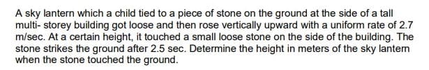 A sky lantern which a child tied to a piece of stone on the ground at the side of a tall
multi- storey building got loose and then rose vertically upward with a uniform rate of 2.7
m/sec. At a certain height, it touched a small loose stone on the side of the building. The
stone strikes the ground after 2.5 sec. Determine the height in meters of the sky lantem
when the stone touched the ground.
