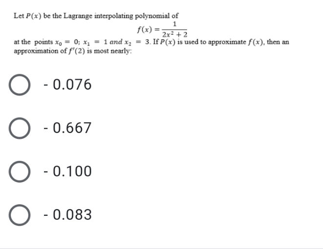 Let P(x) be the Lagrange interpolating polynomial of
f(x) = ;
2x² + 2
at the points x, = 0; x, = 1 and x, = 3. If P(x) is used to approximate f (x), then an
approximation of f'(2) is most nearly:
- 0.076
O - 0.667
- 0.100
- 0.083
