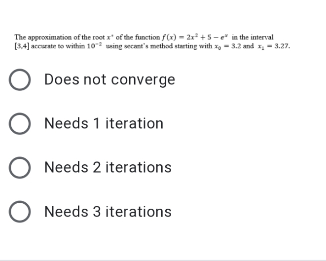 The approximation of the root x' of the function f (x) = 2x² + 5 – e* in the interval
[3,4] accurate to within 10-2 using secant's method starting with x, = 3.2 and x1 = 3.27.
Does not converge
Needs 1 iteration
Needs 2 iterations
Needs 3 iterations
