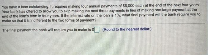 You have a loan outstanding. It requires making four annual payments of $6,000 each at the end of the next four years.
Your bank has offered to allow you to skip making the next three payments in lieu of making one large payment at the
end of the loan's term in four years. If the interest rate on the loan is 1%, what final payment will the bank require you to
make so that it is indifferent to the two forms of payment?
The final payment the bank will require you to make is $. (Round to the nearest dollar.)
