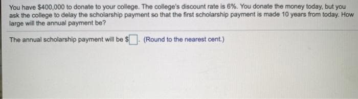 You have $400,000 to donate to your college. The college's discount rate is 6%. You donate the money today, but you
ask the college to delay the scholarship payment so that the first scholarship payment is made 10 years from today. How
large will the annual payment be?
The annual scholarship payment will be $. (Round to the nearest cent.)
