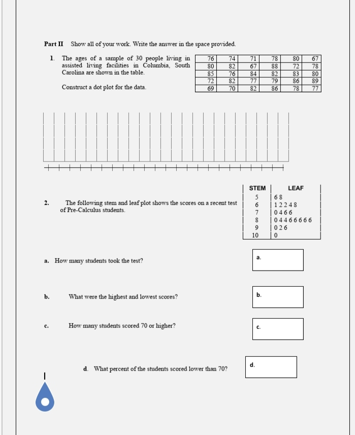 Part II Show all of your work. Write the answer in the space provided.
1. The ages of a sample of 30 people living in
assisted living facilities in Columbia, South
Carolina are shown in the table.
76
74
71
78
80
67
80
82
88
72
78
85
76
84
82
83
80
72
69
82
77
86
89
Construct a dot plot for the data.
70
82
86
78
77
STEM
LEAF
5
68
2.
The following stem and leaf plot shows the scores on a recent test
6.
12248
of Pre-Calculus students.
0466
04466666
026
10
а.
a. How many students took the test?
b.
What were the highest and lowest scores?
How many students scored 70 or higher?
c.
C.
d. What percent of the students scored lower than 70?
loo loo 96
b.
d.
ENolool loo
