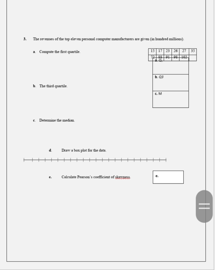 3. The revenues of the top eleven personal computer manufacturers are given (in hundred millions).
15 | 17 23 26 27 | 35
72s8 91|98 102
a. Compute the first quartile.
b. Q3
b. The third quartile.
c. M
c. Determine the median.
d.
Draw a box plot for the data.
Calculate Pearson's coefficient of skewness-
||
