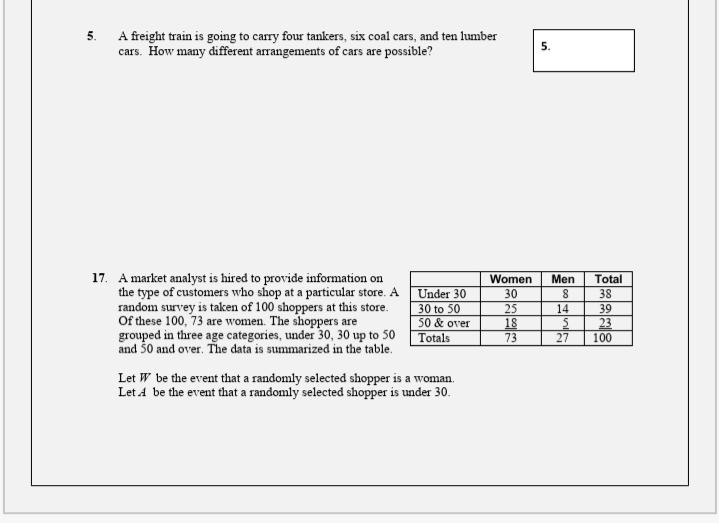 5.
A freight train is going to carry four tankers, six coal cars, and ten lumber
cars. How many different arrangements of cars are possible?
5.
17. A market analyst is hired to provide information on
the type of customers who shop at a particular store. A
random survey is taken of 100 shoppers at this store.
Of these 100, 73 are women. The shoppers are
grouped in three age categories, under 30, 30 up to 50
and 50 and over. The data is summarized in the table.
Women
Men
Total
Under 30
30
38
30 to 50
25
18
73
14
39
50 & over
Totals
23
27
100
Let W be the event that a randomly selected shopper is a woman.
Let A be the event that a randomly selected shopper is under 30.
co
