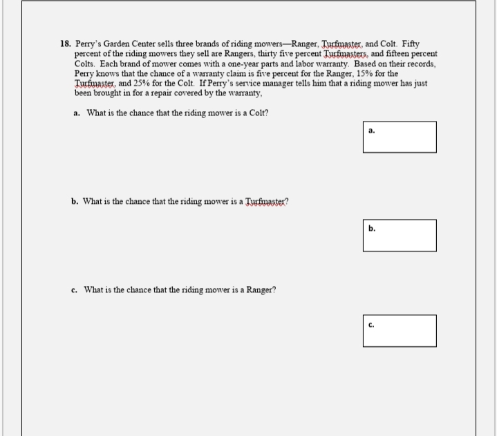 18. Perry's Garden Center sells three brands of riding mowers–Ranger, Turfnaster, and Colt. Fifty
percent of the riding mowers they sell are Rangers, thirty five percent Turfiuasters, and fifteen percent
Colts. Each brand of mower comes with a one-year parts and labor warranty. Based on their records,
Perry knows that the chance of a warranty claim is five percent for the Ranger, 15% for the
Turbnaster, and 25% for the Colt. If Perry's service manager tells him that a riding mower has just
been brought in for a repair covered by the warranty,
a. What is the chance that the riding mower is a Colt?
b. What is the chance that the riding mower is a Turfnaster?
c. What is the chance that the riding mower is a Ranger?
с.
