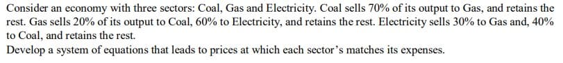 Consider an economy with three sectors: Coal, Gas and Electricity. Coal sells 70% of its output to Gas, and retains the
rest. Gas sells 20% of its output to Coal, 60% to Electricity, and retains the rest. Electricity sells 30% to Gas and, 40%
to Coal, and retains the rest.
Develop a system of equations that leads to prices at which each sector's matches its expenses.
