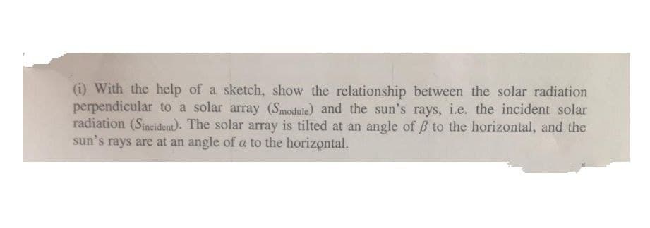 (i) With the help of a sketch, show the relationship between the solar radiation
perpendicular to a solar array (Smodule) and the sun's rays, i.e. the incident solar
radiation (Sincident). The solar array is tilted at an angle of B to the horizontal, and the
sun's rays are at an angle of a to the horizontal.
