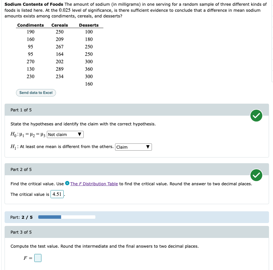 Sodium Contents of Foods The amount of sodium (in milligrams) in one serving for a random sample of three different kinds of
foods is listed here. At the 0.025 level of significance, is there sufficient evidence to conclude that a difference in mean sodium
amounts exists among condiments, cereals, and desserts?
Condiments
190
160
95
95
270
130
230
Send data to Excel
Part 1 of 5
Part 2 of 5
Cereals
250
State the hypotheses and identify the claim with the correct hypothesis.
Ho: H₁ H₂ H3 Not claim
H₁: At least one mean is different from the others. Claim
Part: 2 / 5
209
267
164
202
289
234
Part 3 of 5
Desserts
100
180
250
250
300
360
300
160
Find the critical value. Use The F Distribution Table to find the critical value. Round the answer to two decimal places.
The critical value is 4.51
Compute the test value. Round the intermediate and the final answers to two decimal places.
F =