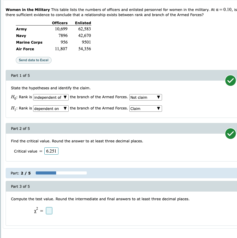 Women in the Military This table lists the numbers of officers and enlisted personnel for women in the military. At a = 0.10, is
there sufficient evidence to conclude that a relationship exists between rank and branch of the Armed Forces?
Army
Navy
Marine Corps
Air Force
Send data to Excel
Part 1 of 5
Part 2 of 5
State the hypotheses and identify the claim.
Ho: Rank is independent of
H₁: Rank is dependent on
Part: 2/5
Officers
10,699
7896
956
11,807
Part 3 of 5
Enlisted
62,583
42,670
9501
54,356
Find the critical value. Round the answer to at least three decimal places.
Critical value = 6.251
=
the branch of the Armed Forces. Not claim
the branch of the Armed Forces. Claim
Compute the test value. Round the intermediate and final answers to at least three decimal places.
x²