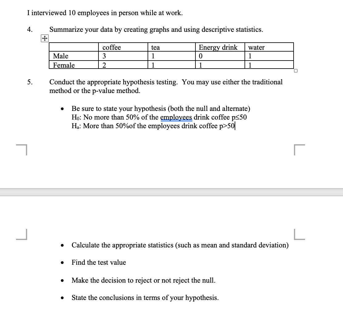 I interviewed 10 employees in person while at work.
4.
5.
[
+
Summarize your data by creating graphs and using descriptive statistics.
Male
Female
coffee
3
2
tea
1
1
Energy drink
0
1
Conduct the appropriate hypothesis testing. You may use either the traditional
method or the p-value method.
Find the test value
water
1
1
Be sure to state your hypothesis (both the null and alternate)
Ho: No more than 50% of the employees drink coffee p<50
Ha: More than 50%of the employees drink coffee p>50
Calculate the appropriate statistics (such as mean and standard deviation)
● Make the decision to reject or not reject the null.
State the conclusions in terms of your hypothesis.
r