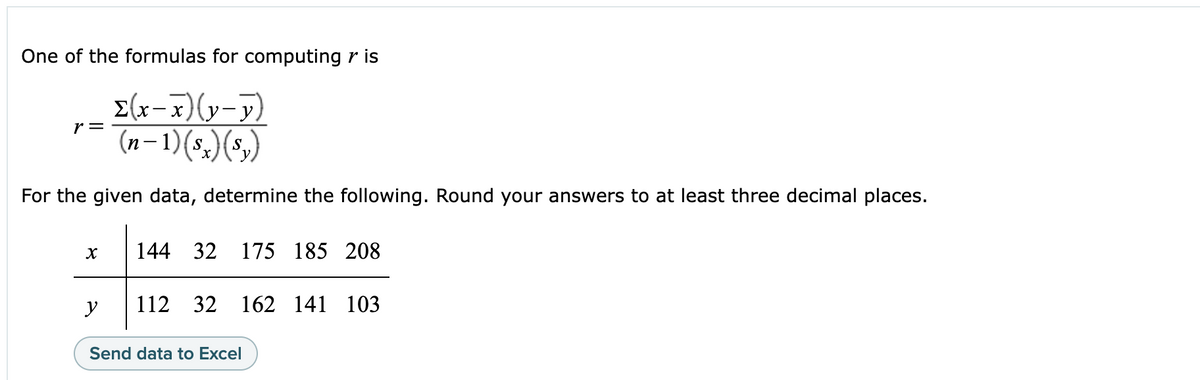 One of the formulas for computing r is
Σ(x-x)(y-y)
(n-1)(sx) (s₂)
For the given data, determine the following. Round your answers to at least three decimal places.
r =
X
y
144 32 175 185 208
112 32 162 141 103
Send data to Excel