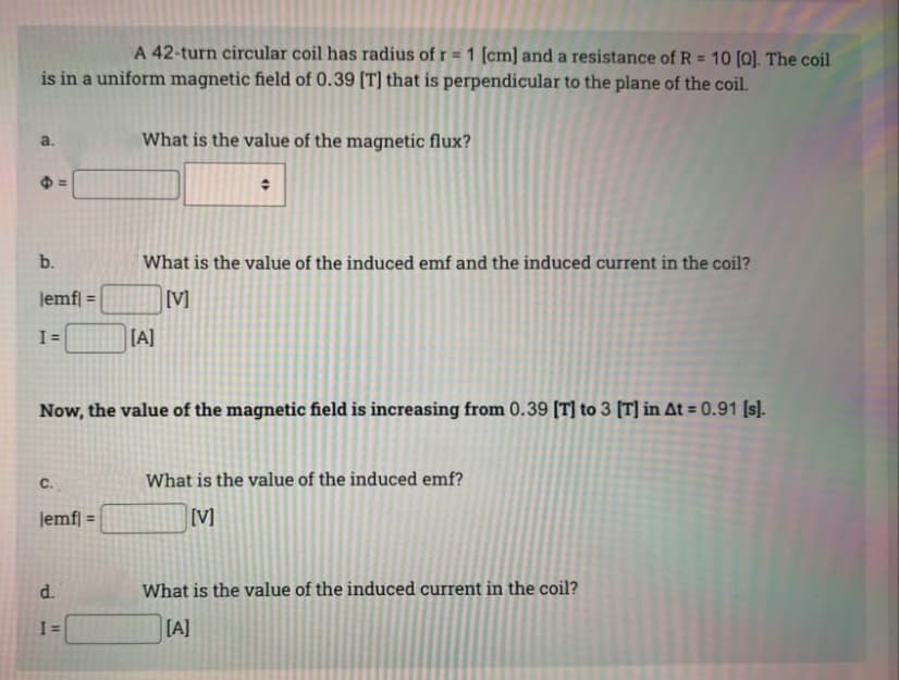 A 42-turn circular coil has radius of r= 1 [cm] and a resistance of R = 10 [0]. The coil
is in a uniform magnetic field of 0.39 [T] that is perpendicular to the plane of the coil.
B
A
b.
lemfl
I=
C.
11
lemf] =
d.
I=
What is the value of the magnetic flux?
Now, the value of the magnetic field is increasing from 0.39 [T] to 3 [T] in At = 0.91 [s].
+
What is the value of the induced emf and the induced current in the coil?
[V]
[A]
What is the value of the induced emf?
[V]
What is the value of the induced current in the coil?
[A]