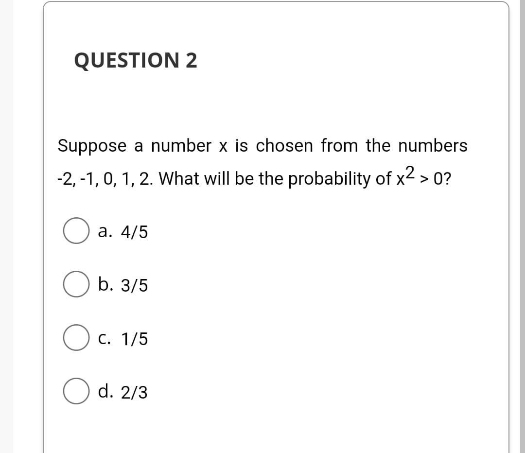 QUESTION 2
Suppose a number x is chosen from the numbers
-2, -1, 0, 1, 2. What will be the probability of x² > 0?
a. 4/5
b. 3/5
C. 1/5
d. 2/3