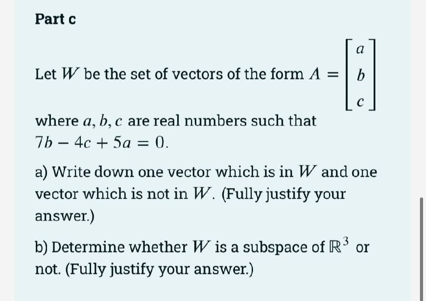 Part c
a
-B
b
C
Let W be the set of vectors of the form A =
where a, b, c are real numbers such that
7b4c + 5a = 0.
a) Write down one vector which is in W and one
vector which is not in W. (Fully justify your
answer.)
b) Determine whether W is a subspace of R³ or
not. (Fully justify your answer.)