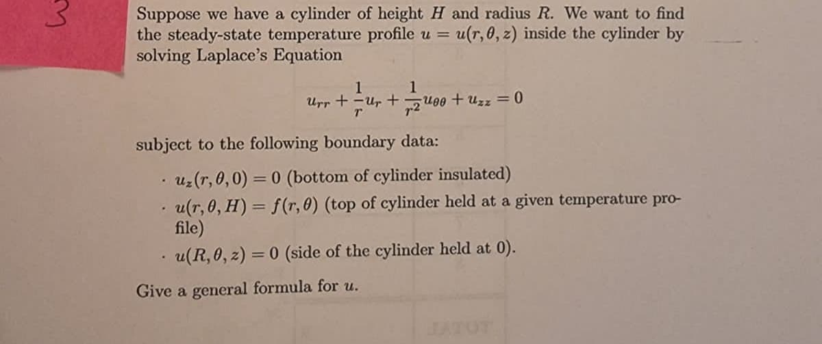 Suppose we have a cylinder of height H and radius R. We want to find
the steady-state temperature profile u = u(r, 0, z) inside the cylinder by
solving Laplace's Equation
1
1
Urr += Ur+200 + Uzz = 0
T
subject to the following boundary data:
uz (r,0,0)=0 (bottom of cylinder insulated)
u(r, 0, H) = f(r, 0) (top of cylinder held at a given temperature pro-
file)
u(R, 0, z) = 0 (side of the cylinder held at 0).
Give a general formula for u.