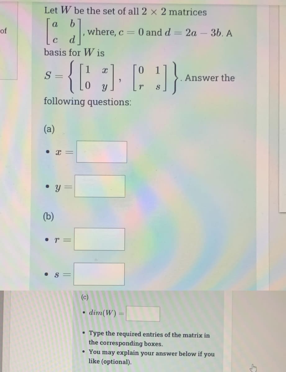 of
Let W be the set of all 2 x 2 matrices
b
ad]
C
basis for Wis
S=
=
(a)
following questions:
(b)
X
• Y
●
0
{[][]}
S
• r =
where, c = 0 and d = 2a - 3b. A
11
||
||
(c)
●
dim(W) =
S
Answer the
• Type the required entries of the matrix in
the corresponding boxes.
• You may explain your answer below if you
like (optional).
Smy