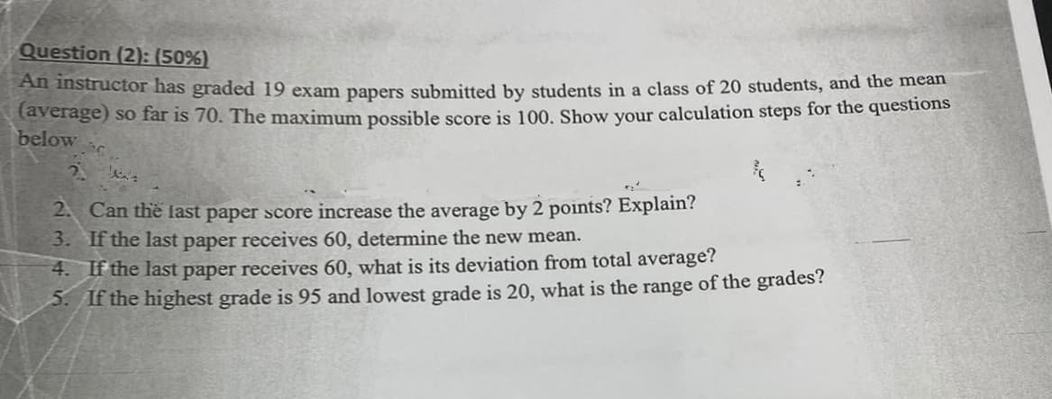 Question (2): (50%)
An instructor has graded 19 exam papers submitted by students in a class of 20 students, and the mean
(average) so far is 70. The maximum possible score is 100. Show your calculation steps for the questions
below ac
2.
²
2. Can the last paper score increase the average by 2 points? Explain?
3. If the last paper receives 60, determine the new mean.
4. If the last paper receives 60, what is its deviation from total average?
5. If the highest grade is 95 and lowest grade is 20, what is the range of the grades?