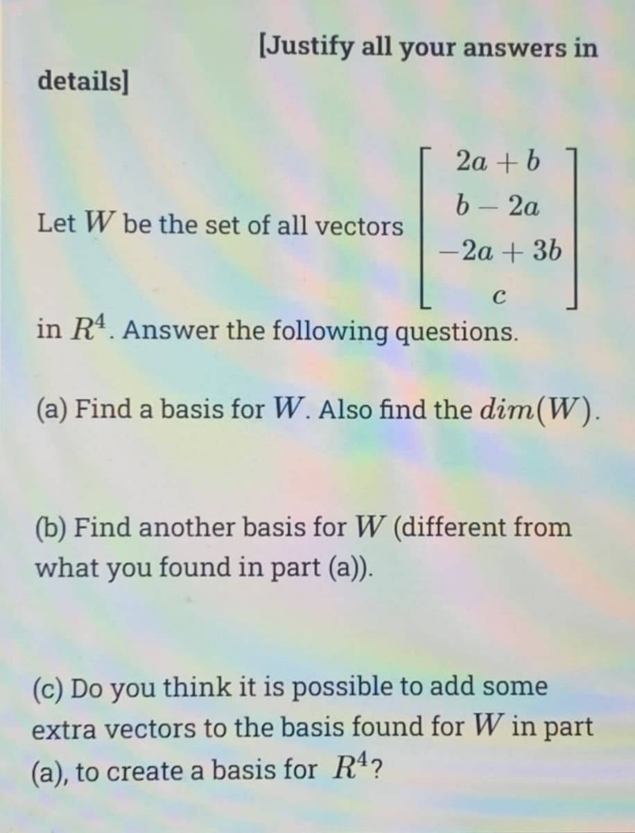 details]
[Justify all your answers in
Let W be the set of all vectors
2a + b
b - 2a
-2a + 3b
C
in R4. Answer the following questions.
(a) Find a basis for W. Also find the dim(W).
(b) Find another basis for W (different from
what you found in part (a)).
(c) Do you think it is possible to add some
extra vectors to the basis found for W in part
(a), to create a basis for R¹?