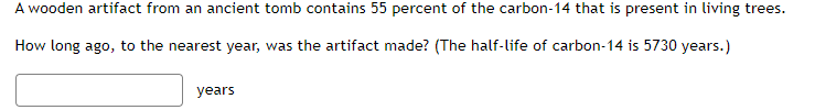 A wooden artifact from an ancient tomb contains 55 percent of the carbon-14 that is present in living trees.
How long ago, to the nearest year, was the artifact made? (The half-life of carbon-14 is 5730 years.)
years