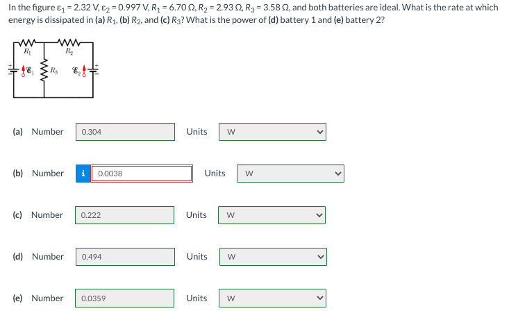 In the figure e, = 2.32 V, E2 = 0.997 V, R1 = 6.70 N, R2 = 2.93 Q, R3 = 3.58 N, and both batteries are ideal. What is the rate at which
energy is dissipated in (a) R1, (b) R2, and (c) R3? What is the power of (d) battery 1 and (e) battery 2?
ww
(a) Number
0.304
Units
W
(b) Number
0.0038
Units
W
(c) Number
0.222
Units
(d) Number
0.494
Units
(e) Number
0.0359
Units
