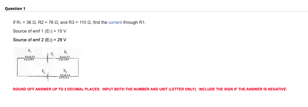 Question 1
If Ri = 36 Q, R2 = 76 Q, and R3 = 110 Q, find the current through R1.
Source of emf 1 (E1) = 15 V
Source of emf 2 (E2) = 29 V
R,
R,
E
WAWA
R,
wwW
E,
ROUND OFF ANSWER UP TO 2 DECIMAL PLACES. INPUT BOTH THE NUMBER AND UNIT (LETTER ONLY). INCLUDE THE SIGN IF THE ANSWER IS NEGATIVE.
