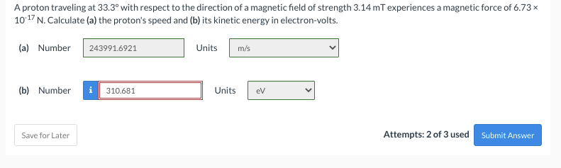 A proton traveling at 33.3° with respect to the direction of a magnetic field of strength 3.14 mT experiences a magnetic force of 6.73 x
10-17 N. Calculate (a) the proton's speed and (b) its kinetic energy in electron-volts.
(a) Number
243991.6921
Units
m/s
(b) Number
310.681
Save for Later
Attempts: 2 of 3 used
Submit Answer
Units
eV