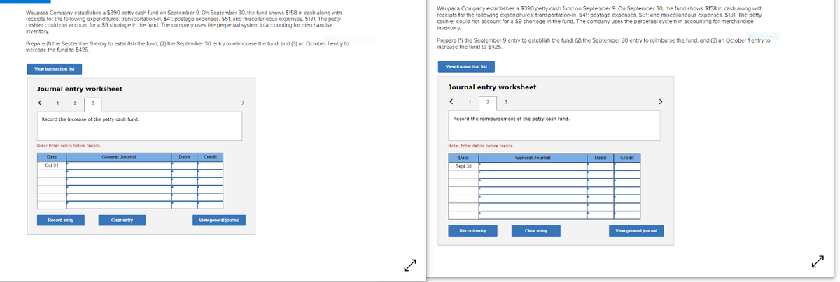 Waupaca Company establishes a $390 petty cash fund on September 9. On September 30, the fund shows $158 in cash along with
receipts for the following expenditures: transportation-in, $41. postage expenses, $51, and miscellaneous expenses, $131. The petty
cashier could not account for a $9 shortage in the fund. The company uses the perpetual system in accounting for merchandise
Inventory.
Waupaca Company establishes a S390 petty cash fund on September 9. On September 30, the fund shows $158 in cash along with
receipts for the following expenditures: transportation-in, $41; postage expenses, $51; and miscellaneous expenses, $131. The petty
cashier could not account for a $9 shortage in the fund. The company uses the perpetual system in accounting for merchandise
inventory.
Prepare (1) the September 9 entry to establish the fund, (2) the September 30 entry to reimburse the fund, and (3) an October 1 entry to
increase the fund to $425.
Prepare (1) the September 9 entry to establish the fund, (2) the September 30 entry to reimburse the fund, and (3) an October 1 entry to
increase the fund to $425.
View transaction list
View transaction list
Journal entry worksheet
Journal entry worksheet
2
>
3
Record the increase of the petty cash fund.
Record the reimbursement of the petty cash fund.
Note: Enter debits before credits.
Note: Enter debits before credits.
Date
General Journal
Debit
Credit
Date
General Journal
Debit
Credit
Oct 01
Sept 30
Record entry
Clear entry
Vlew general journal
Record entry
Clear entry
View general journal

