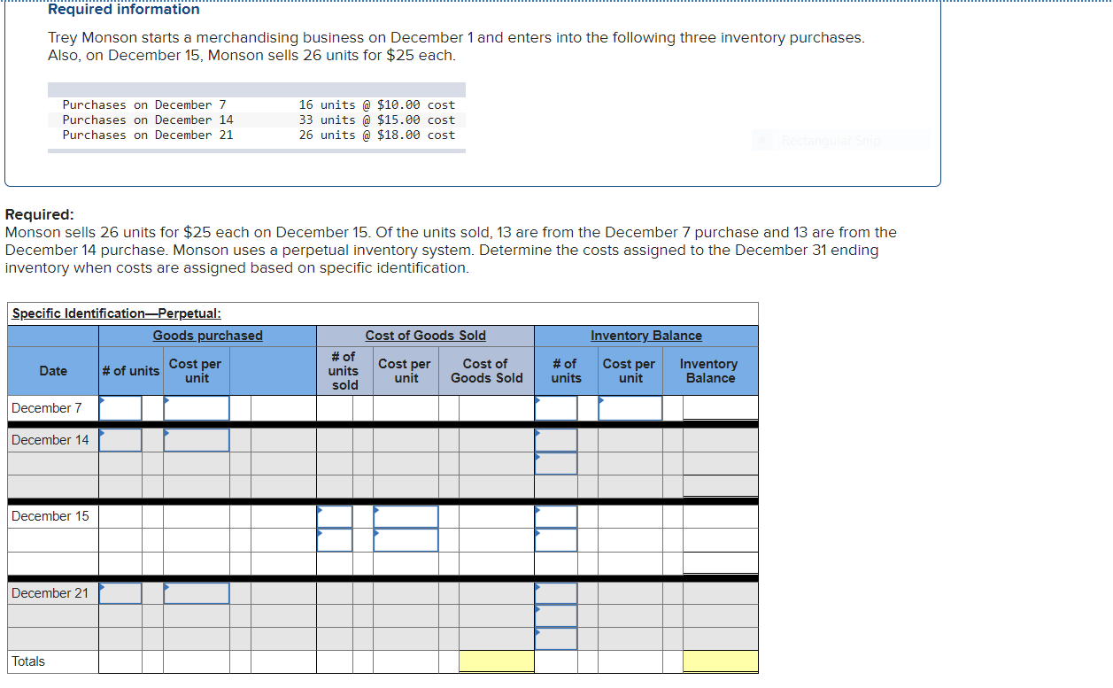 Trey Monson starts a merchandising business on December 1 and enters into the following three inventory purchases.
Also, on December 15, Monson sells 26 units for $25 each.
16 units @ $10.00 cost
33 units @ $15.00 cost
26 units @ $18.00 cost
Purchases on December 7
Purchases on December 14
Purchases on December 21
Required:
Monson sells 26 units for $25 each on December 15. Of the units sold, 13 are from the December 7 purchase and 13 are from the
December 14 purchase. Monson uses a perpetual inventory system. Determine the costs assigned to the December 31 ending
inventory when costs are assigned based on specific identification.
