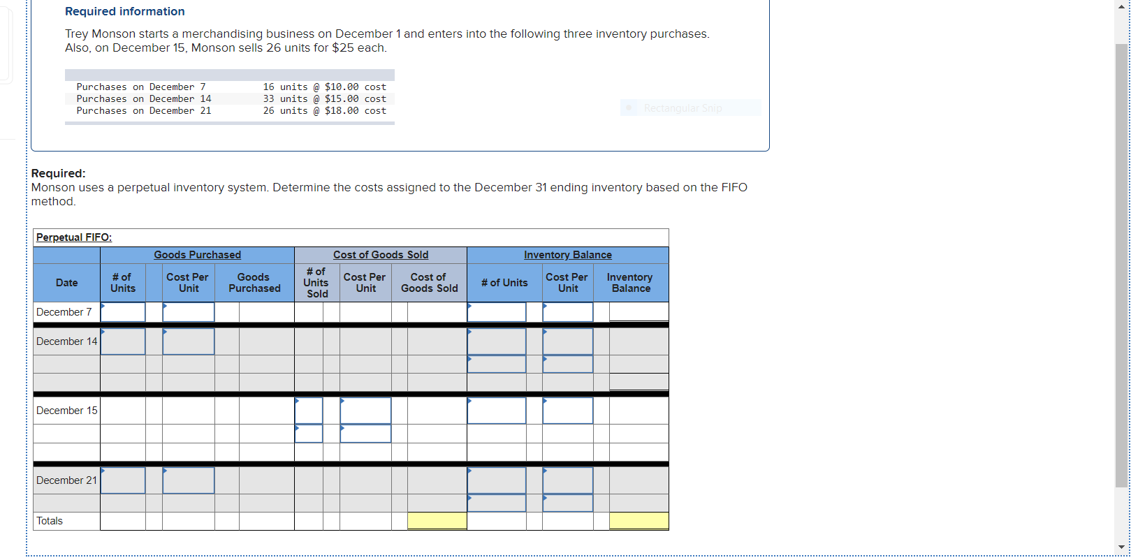 Required:
Monson uses a perpetual inventory system. Determine the costs assigned to the December 31 ending inventory based on the FIFO
method.
Perpetual FIFO:
Goods Purchased
Cost of Goods Sold
Inventory Balance
Cost Per
Unit
Goods
Purchased
# of
Units
Sold
Cost Per
Unit
Cost of
Goods Sold
Cost Per
Unit
Inventory
Balance
# of
Date
# of Units
Units
December 7
December 14
December 15
December 21
Totals
