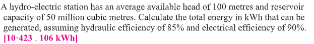 A hydro-electric station has an average available head of 100 metres and reservoir
capacity of 50 million cubic metres. Calculate the total energy in kWh that can be
generated, assuming hydraulic efficiency of 85% and electrical efficiency of 90%.
[10:423 . 106 kWh]
