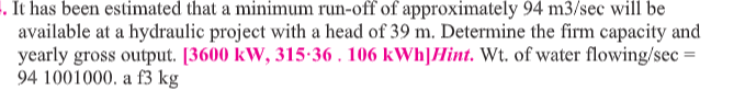 . It has been estimated that a minimum run-off of approximately 94 m3/sec will be
available at a hydraulic project with a head of 39 m. Determine the firm capacity and
yearly gross output. [3600 kW, 315-36 . 106 kWh]Hint. Wt. of water flowing/sec =
94 1001000. a f3 kg
