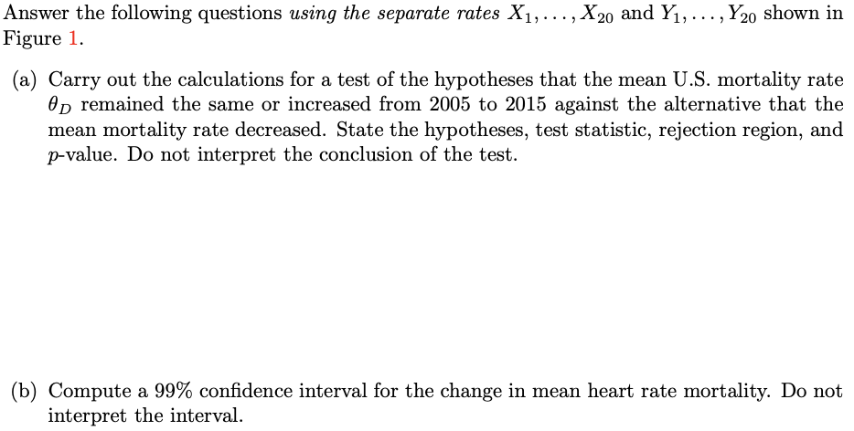 Answer the following questions using the separate rates X1,..., X20 and Y1,..., Y20 shown in
Figure 1.
(a) Carry out the calculations for a test of the hypotheses that the mean U.S. mortality rate
On remained the same or increased from 2005 to 2015 against the alternative that the
mean mortality rate decreased. State the hypotheses, test statistic, rejection region, and
p-value. Do not interpret the conclusion of the test.
(b) Compute a 99% confidence interval for the change in mean heart rate mortality. Do not
interpret the interval.
