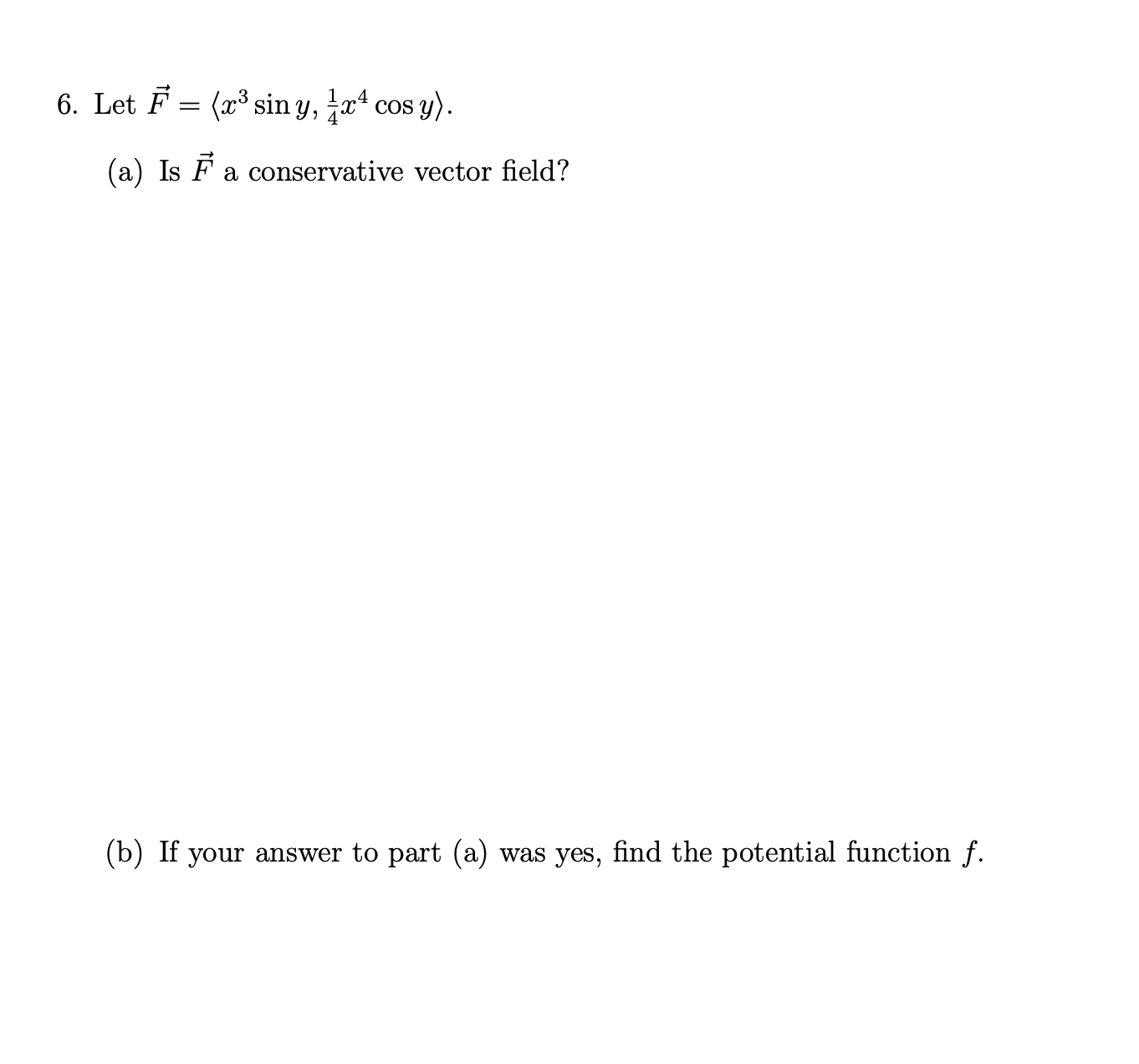 6. Let F = (x³ sin y, a* cos y).
COS
(a) Is F a conservative vector field?
(b) If your answer to part (a) was yes, find the potential function f.
