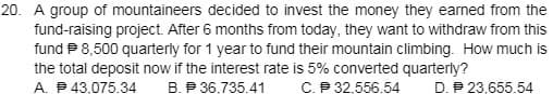 20. A group of mountaineers decided to invest the money they earned from the
fund-raising project. After 6 months from today, they want to withdraw from this
fund P 8,500 quarterly for 1 year to fund their mountain climbing. How much is
the total deposit now if the interest rate is 5% converted quarterly?
A. P 43.075.34
B. P 36,735.41
C.P 32.556.54
D. P 23,655.54
