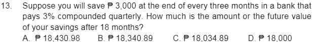 13. Suppose you will save P 3,000 at the end of every three months in a bank that
pays 3% compounded quarterly. How much is the amount or the future value
of your savings after 18 months?
A. P 18,430.98
B. P 18,340.89
C. P 18,034.89
D. P 18,000
