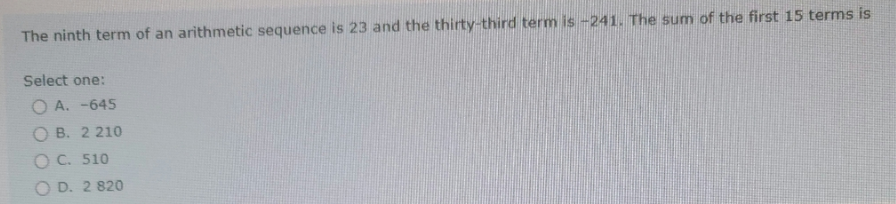 The ninth term of an arithmetic sequence is 23 and the thirty-third term is-241. The sum of the first 15 terms is
Select one:
O A. -645
O B. 2 210
O C. 510
O D. 2 820
