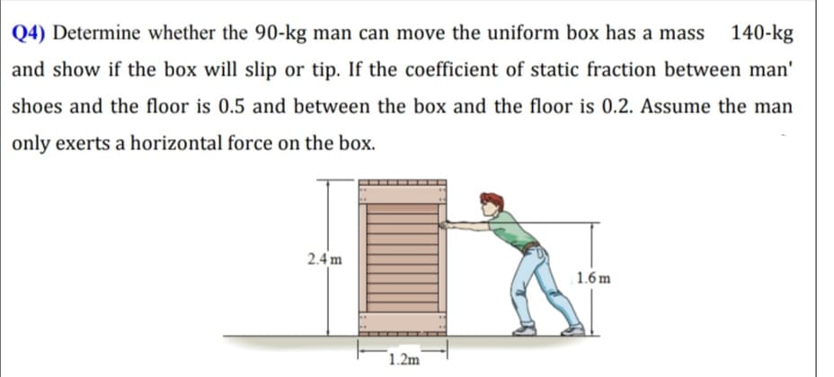 Q4) Determine whether the 90-kg man can move the uniform box has a mass
140-kg
and show if the box will slip or tip. If the coefficient of static fraction between man'
shoes and the floor is 0.5 and between the box and the floor is 0.2. Assume the man
only exerts a horizontal force on the box.
