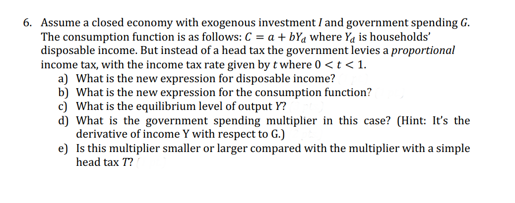 6. Assume a closed economy with exogenous investment I and government spending G.
The consumption function is as follows: C = a + bYa where Ya is households'
disposable income. But instead of a head tax the government levies a proportional
income tax, with the income tax rate given by t where 0 < t < 1.
a) What is the new expression for disposable income?
b) What is the new expression for the consumption function?
c) What is the equilibrium level of output Y?
d) What is the government spending multiplier in this case? (Hint: It's the
derivative of income Y with respect to G.)
e)
Is this multiplier smaller or larger compared with the multiplier with a simple
head tax T?