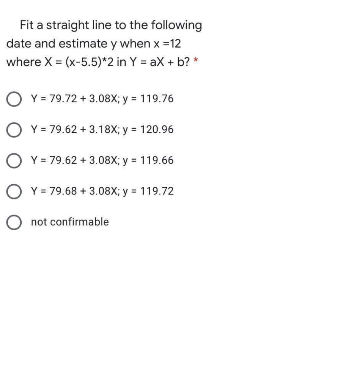 Fit a straight line to the following
date and estimate y when x =12
where X = (x-5.5)*2 in Y = aX + b? *
Y = 79.72 + 3.08X; y = 119.76
Y = 79.62 + 3.18X; y = 120.96
%3D
O Y = 79.62 + 3.08X; y = 119.66
Y = 79.68 + 3.08X; y = 119.72
not confirmable
