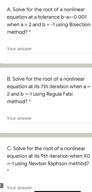 A. Solve for the root of a nonlinear
equation at a tolerance b-a>-0.001
when a = 2 and b = -1 using Bisection
method? *
Your answer
B. Solve for the root of a nonlinear
equation at its 7th iteration when a =
2 and b =-1 using Regula Falsi
method? *
Your answer
C. Solve for the root of a nonlinear
equation at its 9th iteration when XO
=-1 using Newton Raphson method?
Your answer
