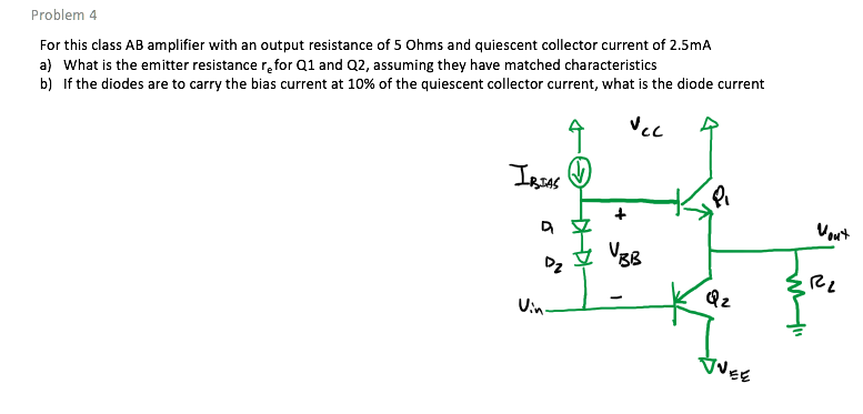 For this class AB amplifier with an output resistance of 5 Ohms and quiescent collector current of 2.5mA
a) What is the emitter resistance r,for Q1 and Q2, assuming they have matched characteristics
b) If the diodes are to carry the bias current at 10% of the quiescent collector current, what is the diode current
Problem 4
Vec
Vout
UBB
Dz
Qz
Uin-
VEE
