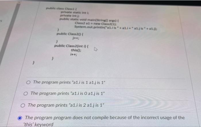 public class Classi
private static int i
private int
public static void main(String) args)
Class2 alnew Class2(1)
System.out.printin("ali isali *a1jis"+1
public Class2(0(
public Class2(int i) (
this();
O The program prints "a1.i is 1 a1.j is 1"
O The program prints "a1.i is 0 a1j is 1"
O The program prints "a1.i is 2 alj is 1"
The program program does not compile because of the incorrect usage of the
'this' keyword
