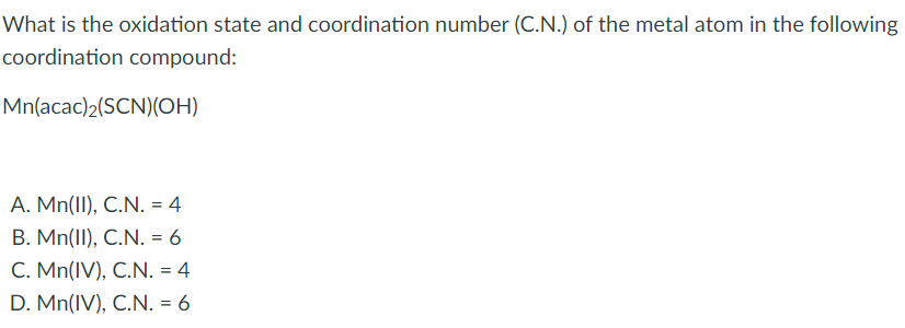 **Oxidation State and Coordination Number of the Metal Atom in Coordination Compounds**

Understanding both the oxidation state and the coordination number of the central metal atom in a coordination compound is fundamental to grasping its chemical behavior and structure. Let's explore this through a given example:

**Question:** What is the oxidation state and coordination number (C.N.) of the metal atom in the following coordination compound:

\[ \text{Mn(acac)}_2(\text{SCN})(\text{OH}) \]

**Options:**
A. Mn(II), C.N. = 4  
B. Mn(II), C.N. = 6  
C. Mn(IV), C.N. = 4  
D. Mn(IV), C.N. = 6

### Analysis:

1. **Oxidation State Calculation:**
   - Acetylacetonate (\(\text{acac}\)) is a bidentate ligand.
   - Thiocyanate (\(\text{SCN}\)) is a monodentate ligand.
   - Hydroxide (\(\text{OH}^{-}\)) is a monodentate ligand.

   Given the neutral nature of the compound  and the individual charges of the ligands, calculating the oxidation state of manganese (\(\text{Mn}\)) is necessary.
   
   - Each \(\text{acac}\) ligand is neutral.
   - \(\text{SCN}\) is also neutral.
   - \(\text{OH}\) carries a -1 charge.

   Therefore, the oxidation state (x) of Mn can be derived from the equation:
   \[ x + 2(0) + 0 + (-1) = 0 \]
   Solving this, we get \( x = +1 \). 
   However, as hydroxide (\(-1\)) is present, \( \text{Mn} \) has to balance an additional +2 charge often resulting in a stable +3 state. 

2. **Coordination Number:**

   - Each \(\text{acac}\) ligand coordinates via two donor atoms.
   - \(\text{SCN}\) coordinates via one donor atom.
   - \(\text{OH}\) coordinates via one donor atom.
   
   Therefore, the total number of coordinated sites: 
   \[
   2(\text{acac}) + 1(\text{SC