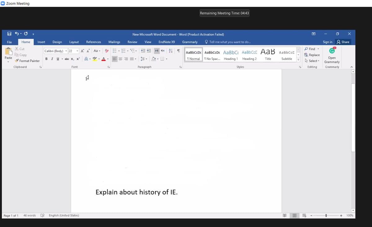 O Zoom Meeting
Remaining Meeting Time: 04:43
New Microsoft Word Document - Word (Product Activation Failed)
File
Home
Insert
Design
Layout
References
Mailings
Review
View
EndNote X9
Grammarly
O Tell me what you want to do...
Sign in 2 Share
X Cut
P Find -
Calibri (Body) - 22 - A A Aa -
AaBbCcDc AaBbCcDc AaBbC AaBbCcC AaB AaBbCcC
EB Copy
abe Replace
Paste
A - ay - A -
I No Spac. Heading 1
Оpen
Grammarly
B
Format Painter
I U - abe x, x
2- E -
I Normal
Heading 2
Title
Subtitle
A Select -
Clipboard
Font
Paragraph
Styles
Editing
Grammarly
Explain about history of IE.
Page 1 of 1
46 words
English (United States)
100%
