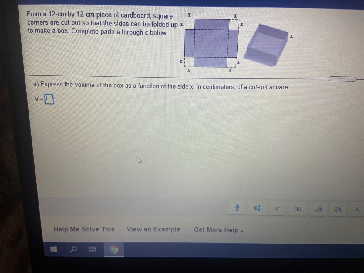 From a 12-cm by 12-cm piece of cardboard, square
corners are cut out so that the sides can be folded up xi
to make a box. Complete parts a through c below.
a) Express the volume of the box as a function of the side x, in centimeters, of a cut-out square.
V=
Help Me Solve This
View an Example
Get More Help -
