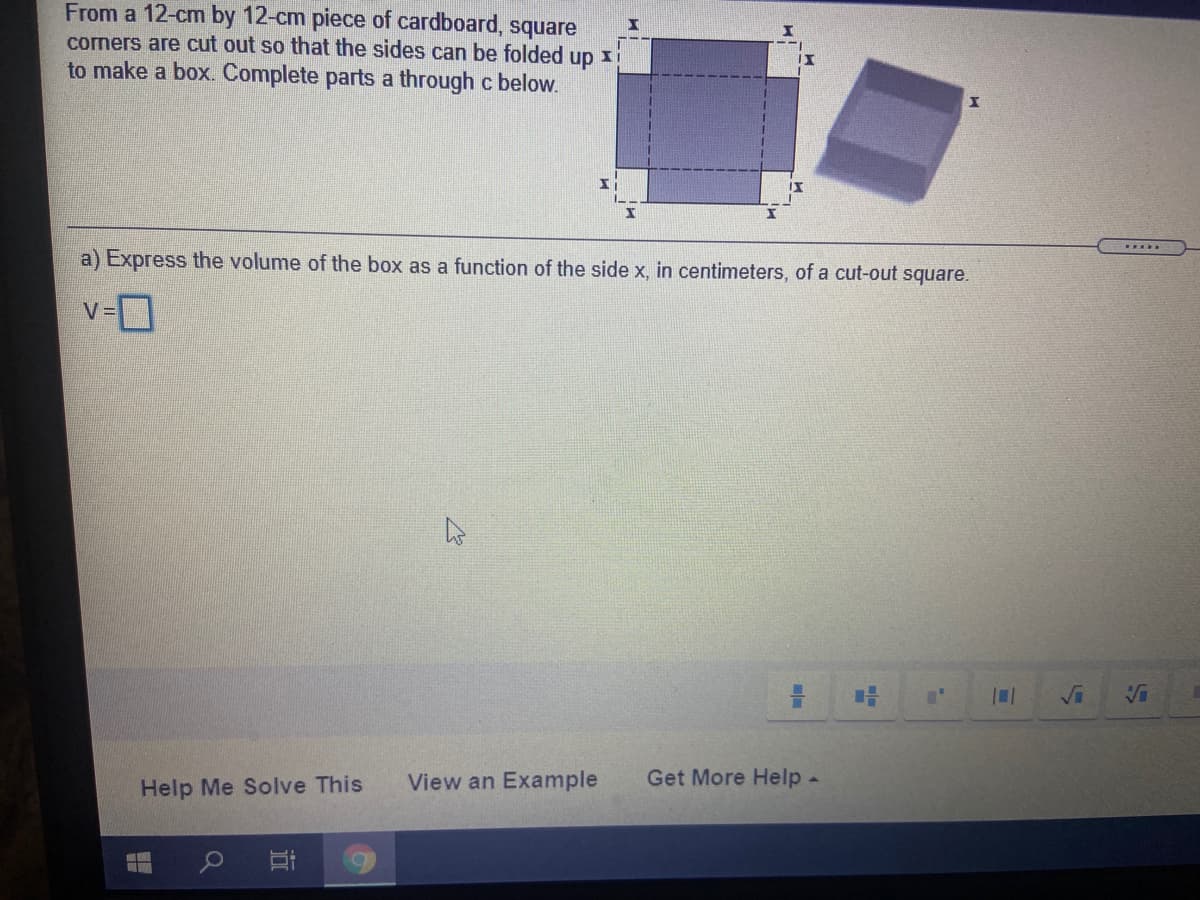 From a 12-cm by 12-cm piece of cardboard, square
corners are cut out so that the sides can be folded
up
to make a box. Complete parts a through c below.
---
a) Express the volume of the box as a function of the side x, in centimeters, of a cut-out square.
v-D
V =
Vi
Help Me Solve This
View an Example
Get More Help-
