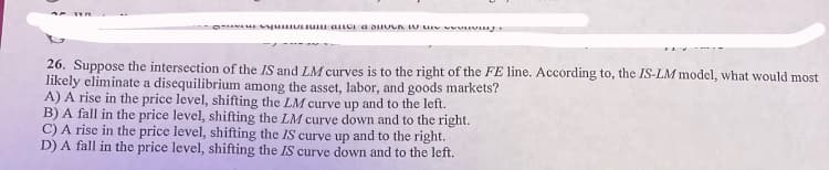 26. Suppose the intersection of the IS and LM curves is to the right of the FE line. According to, the IS-LM model, what would most
likely eliminate a disequilibrium among the asset, labor, and goods markets?
A) A rise in the price level, shifting the LM curve up and to the left.
B) A fall in the price level, shifting the LM curve down and to the right.
C) A rise in the price level, shifting the IS curve up and to the right.
D) A fall in the price level, shifting the IS curve down and to the left.
