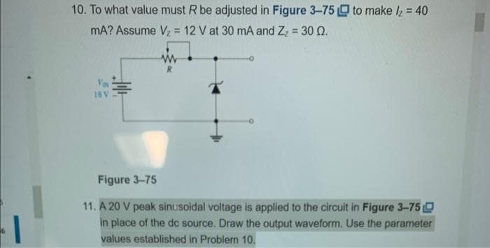 10. To what value must R be adjusted in Figure 3-75 to make /₂ = 40
mA? Assume V₂ = 12 V at 30 mA and Z₂ = 30 02.
Ves
18 V
i
R
Figure 3-75
11. A 20 V peak sinusoidal voltage is applied to the circuit in Figure 3-75
in place of the dc source. Draw the output waveform. Use the parameter
values established in Problem 10.