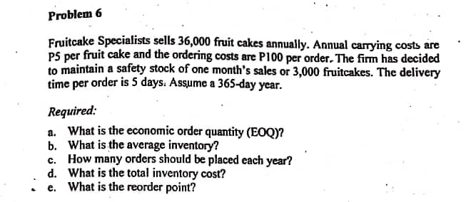 Problem 6
Fruitcake Specialists sells 36,000 fruit cakes annually. Annual carrying costs are
PS per fruit cake and the ordering costs are P100 per order. The firm has decided
to maintain a safety stock of one month's sales or 3,000 fruitcakes. The delivery
time per order is 5 days. Assume a 365-day year.
Required:
a. What is the economic order quantity (EOQ)?
b. What is the average inventory?
c. How many orders should be placed each year?
d. What is the total inventory cost?
e. What is the reorder point?
